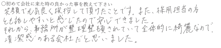 笑顔で元気よく挨拶して頂けたことです。また、採用担当の方とも話しやすいと感じたので安心できました。
それから事務所が整理整頓されていて全体的に奇麗なので清潔感のある会社だと思いました。