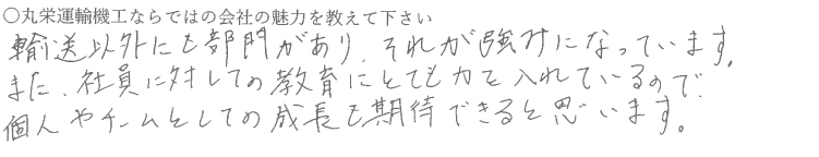 輸送以外にも部門があり、それが強みになっています。
また、社員に対しての教育にとても力を入れているので個人やチームとしての成長を期待できると思います。