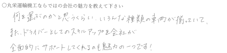 何を運ぶのかと思うくらいいろんな種類の車両が揃っていて、また、ドライバーとしてのスキルアップを会社が全面的にサポートしてくれるのも魅力の一つです！